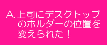 上司にデスクトップのホルダーの位置を変えられた！